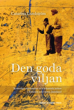 Den goda viljan : kvinnliga missionärer och koloniala möten i Tunisien och västra Jämtland; Catarina Lundström; 2015