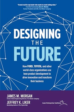 Designing the Future : How Ford, Toyota, and other world-class organizations use lean product development to drive innovation and transform their business; James M. Morgan; 2018