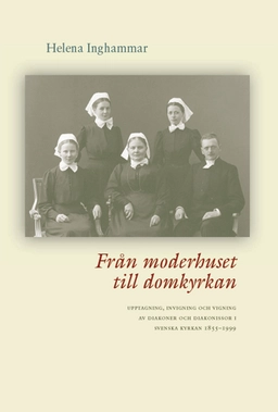 Från moderhuset till domkyrkan : upptagning, invigning och vigning av diakoner och diakonissor i Svenska kyrkan 1855-1999; Helena Inghammar; 2006