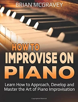 How to Improvise on Piano: Learn How to Approach, Develop and Master the Art of Piano Improvisation; Brian McGravey