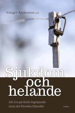 Sjukdom och helande : att tro på Guds ingripande utan att förneka lidandet; Greger Andersson; 2014