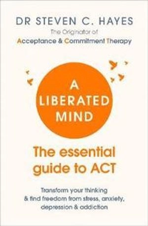 A liberated mind : the essential guide to ACT : transform your thinking & find freedom from stress, anxiety, depression & addiction