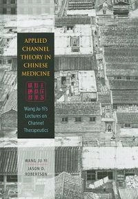 Applied Channel Theory in Chinese Medicine: Wang Ju-Yi's Lectures on Channel Therapeutics; Ju-Yi Wang; 2008