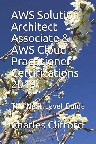 AWS Solution Architect Associate & AWS Cloud Practitioner Certifications 2019: The Next Level Guide; Charles Clifford; 2019