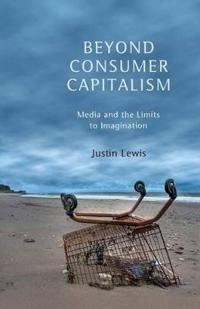 Beyond Consumer Capitalism: Media and the Limits to Imagination; Justin Lewis; 2013