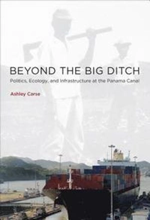 Beyond the Big Ditch: Politics, Ecology, and Infrastructure at the Panama Canal ; Ashley Carse; 2014