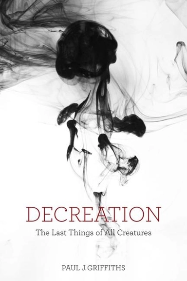 Decreation - the last things of all creatures; Paul J. Griffiths; 2018