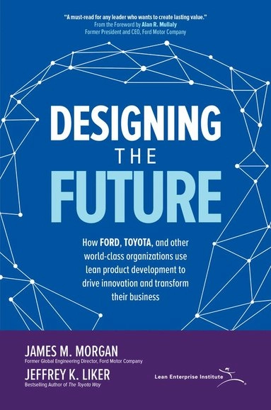 Designing the Future : How Ford, Toyota, and other world-class organizations use lean product development to drive innovation and transform their business; James M. Morgan; 2018