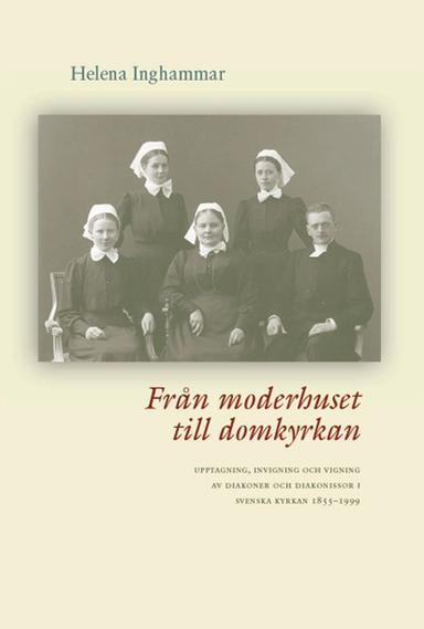 Från moderhuset till domkyrkan : upptagning, invigning och vigning av diakoner och diakonissor i Svenska kyrkan 1855-1999; Helena Inghammar; 2006