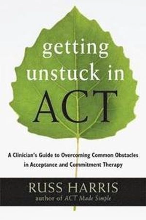 Getting Unstuck in ACT : A Clinician's Guide to Overcoming Common Obstacles in Acceptance and Commitment Therapy ; Russ Harris; 2013