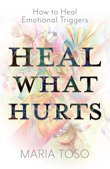 Heal What Hurts: How to Heal Emotional Triggers; Maria Toso; 2025