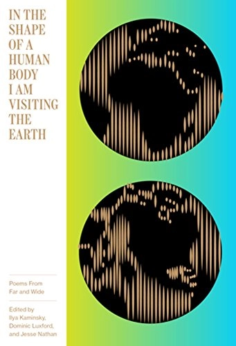 In the shape of a human body I am visiting the earth : poems from far and wide / edited by Ilya Kaminsky, Dominic Luxford, & Jesse Nathan; Ilya Kaminsky, Dominic Luxford, Jesse Nathan; 2017