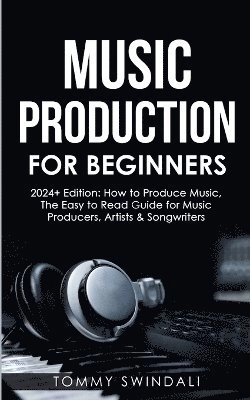 Music Production For Beginners 2024+ Edition; Tommy Swindali; 2023