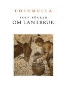 Tolv böcker om lantbruk : en tvåtusenårig romersk lantbrukslära ; Samt Liv, lantbruk och livsmedel i Columellas värld - Tolv artiklar av nutida svenska forskare