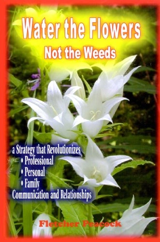 Water the Flowers, Not the Weeds: A Strategy that Revolutionizes Professional, Personal, Family Communication and Relationships; Fletcher Peacock