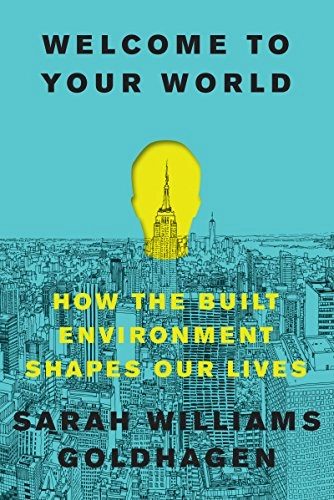 Welcome to your world : how the built environment shapes our lives; Sarah Williams Goldhagen; 2017