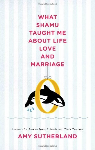 What Shamu Taught Me about Life, Love, and Marriage: Lessons for People from Animals and Their Trainers; Amy Sutherland
