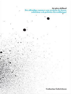 Att göra skillnad : det offentliga rummet som medium för konst, arkitektur och politiska föreställningar; Catharina Gabrielsson; 2007