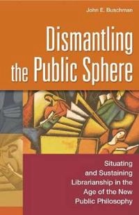 Dismantling the public sphere : situating and sustaining librarianship in the age of the new public philosophy; John Buschman; 2003