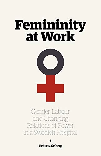 Femininity at work : gender, labour, and changing relations of power in a Swedish hospital; Rebecca Selberg; 2012