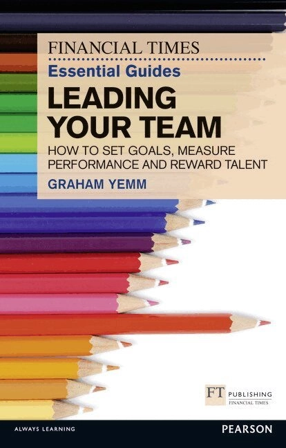 Financial Times Essential Guide to Leading Your Team: How To Set Goals, Measure Performance and Reward Talent; Graham Yemm; 2012