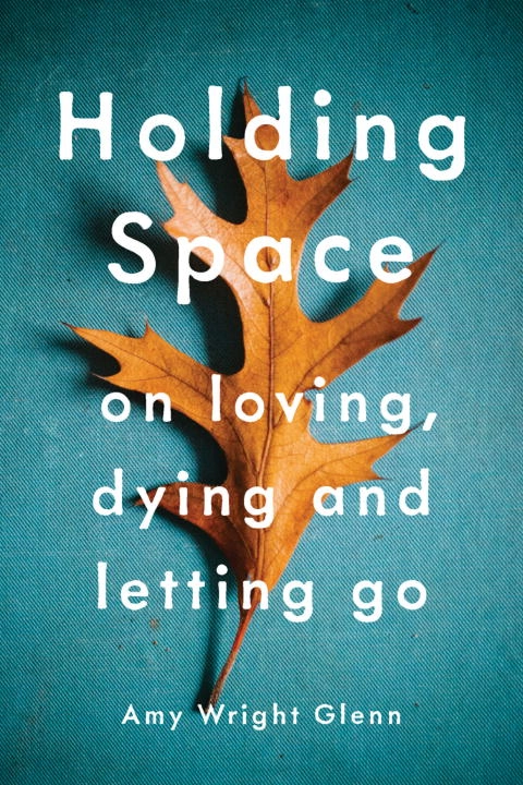 Holding space - on loving, dying, and letting go; Amy Wright Glenn; 2017