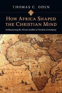 How Africa Shaped the Christian Mind - Rediscovering the African Seedbed of Western Christianity; Thomas C Oden; 2010