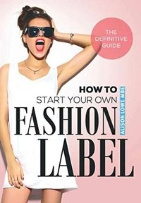 How To Start Your Own Fashion Label: The Definitive Guide; Alison Lowe; 2019