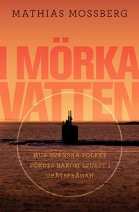 I mörka vatten : hur svenska folket fördes bakom ljuset i ubåtsfrågan; Mathias Mossberg; 2009