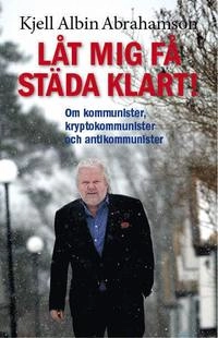 Låt mig få städa klart! : om kommunister, kryptokommunister och antikommunister; Kjell Albin Abrahamson; 2014