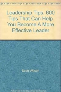 Leadership Tips: 600 Tips that Can Help You Become a More Effective Leader; Scott Wilson