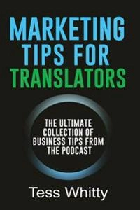 Marketing tips for translators : the ultimate collection of business tips from the podcast; Tess Whitty; 2017
