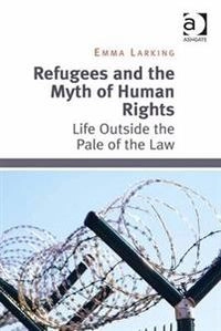 Refugees and the Myth of Human Rights: Life Outside the Pale of the Law; Dr Emma Larking; 2014