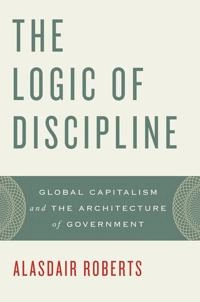 The logic of discipline : global capitalism and the architecture of government; Alasdair Roberts; 2011