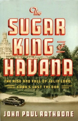 The Sugar King of Havana: The Rise and Fall of Julio Lobo, Cuba's Last Tycoon; John Paul Rathbone; 2010