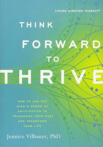 Think Forward to Thrive: How to Use the Mind's Power of Anticipation to Transcend Your Past and Transform Your Life; Jennice Vilhauer, PhD; 2014
